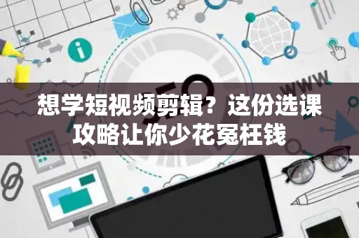 想学短视频剪辑？这份选课攻略让你少花冤枉钱